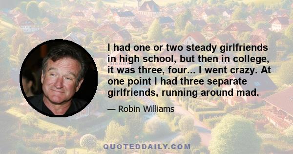 I had one or two steady girlfriends in high school, but then in college, it was three, four... I went crazy. At one point I had three separate girlfriends, running around mad.