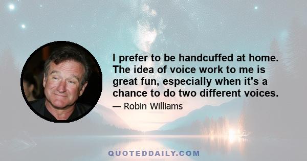 I prefer to be handcuffed at home. The idea of voice work to me is great fun, especially when it's a chance to do two different voices.