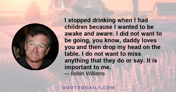 I stopped drinking when I had children because I wanted to be awake and aware. I did not want to be going, you know, daddy loves you and then drop my head on the table. I do not want to miss anything that they do or