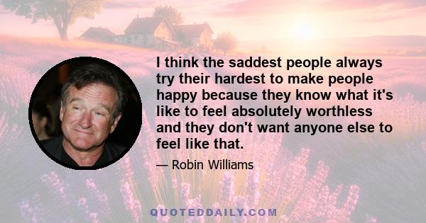 I think the saddest people always try their hardest to make people happy because they know what it's like to feel absolutely worthless and they don't want anyone else to feel like that.