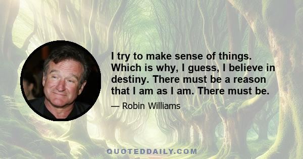 I try to make sense of things. Which is why, I guess, I believe in destiny. There must be a reason that I am as I am. There must be.