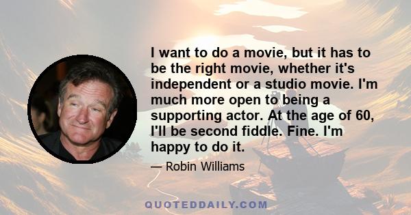 I want to do a movie, but it has to be the right movie, whether it's independent or a studio movie. I'm much more open to being a supporting actor. At the age of 60, I'll be second fiddle. Fine. I'm happy to do it.