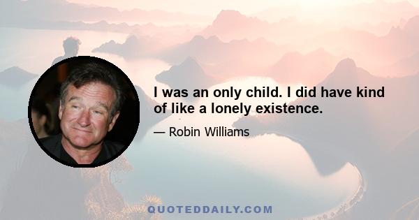 I was an only child. I did have kind of like a lonely existence.