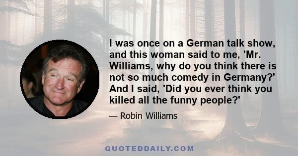 I was once on a German talk show, and this woman said to me, 'Mr. Williams, why do you think there is not so much comedy in Germany?' And I said, 'Did you ever think you killed all the funny people?'