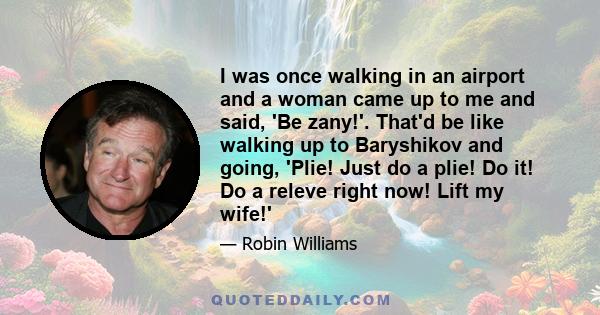 I was once walking in an airport and a woman came up to me and said, 'Be zany!'. That'd be like walking up to Baryshikov and going, 'Plie! Just do a plie! Do it! Do a releve right now! Lift my wife!'