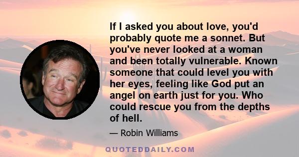 If I asked you about love, you'd probably quote me a sonnet. But you've never looked at a woman and been totally vulnerable. Known someone that could level you with her eyes, feeling like God put an angel on earth just