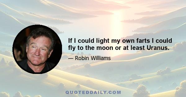 If I could light my own farts I could fly to the moon or at least Uranus.