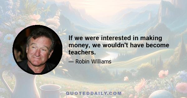 If we were interested in making money, we wouldn't have become teachers.