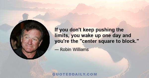 If you don't keep pushing the limits, you wake up one day and you're the center square to block.