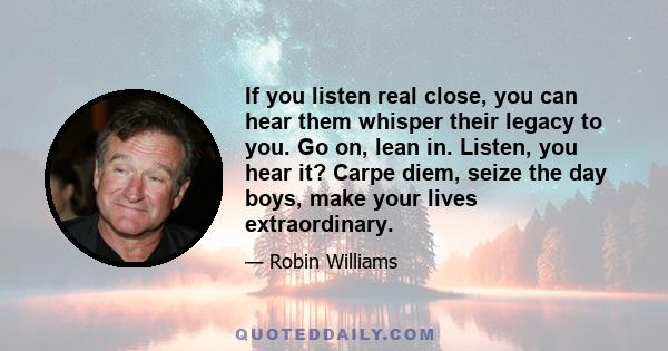 If you listen real close, you can hear them whisper their legacy to you. Go on, lean in. Listen, you hear it? Carpe diem, seize the day boys, make your lives extraordinary.