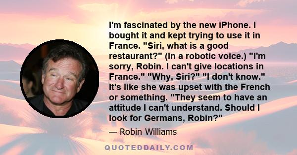 I'm fascinated by the new iPhone. I bought it and kept trying to use it in France. Siri, what is a good restaurant? (In a robotic voice.) I'm sorry, Robin. I can't give locations in France. Why, Siri? I don't know. It's 