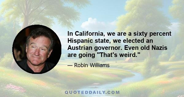 In California, we are a sixty percent Hispanic state, we elected an Austrian governor. Even old Nazis are going That's weird.