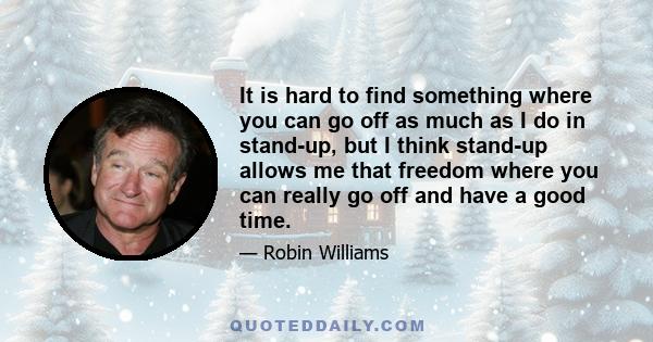 It is hard to find something where you can go off as much as I do in stand-up, but I think stand-up allows me that freedom where you can really go off and have a good time.