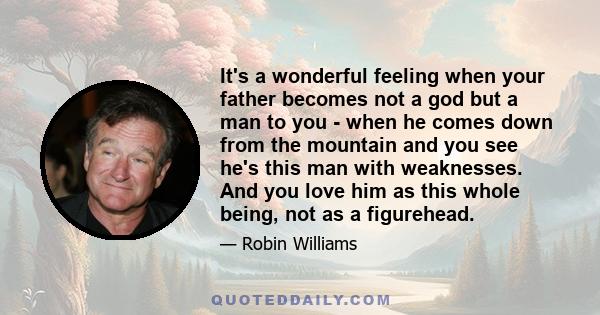 It's a wonderful feeling when your father becomes not a god but a man to you - when he comes down from the mountain and you see he's this man with weaknesses. And you love him as this whole being, not as a figurehead.