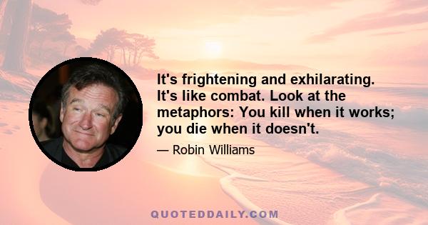 It's frightening and exhilarating. It's like combat. Look at the metaphors: You kill when it works; you die when it doesn't.