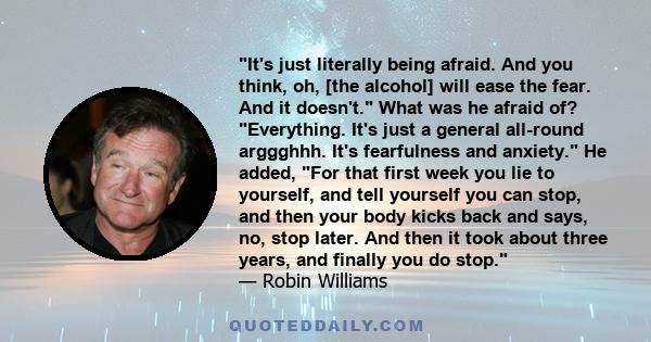 It's just literally being afraid. And you think, oh, [the alcohol] will ease the fear. And it doesn't. What was he afraid of? Everything. It's just a general all-round arggghhh. It's fearfulness and anxiety. He added,