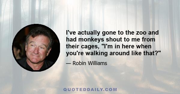 I've actually gone to the zoo and had monkeys shout to me from their cages, I'm in here when you're walking around like that?