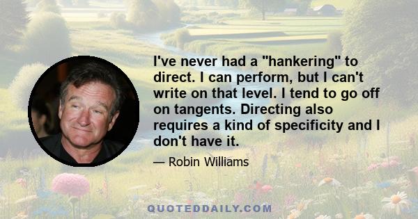 I've never had a hankering to direct. I can perform, but I can't write on that level. I tend to go off on tangents. Directing also requires a kind of specificity and I don't have it.