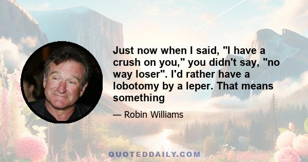 Just now when I said, I have a crush on you, you didn't say, no way loser. I'd rather have a lobotomy by a leper. That means something