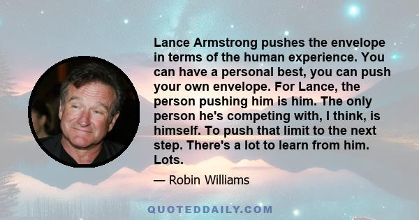 Lance Armstrong pushes the envelope in terms of the human experience. You can have a personal best, you can push your own envelope. For Lance, the person pushing him is him. The only person he's competing with, I think, 