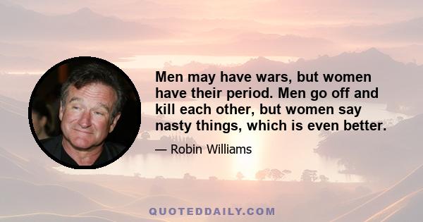 Men may have wars, but women have their period. Men go off and kill each other, but women say nasty things, which is even better.