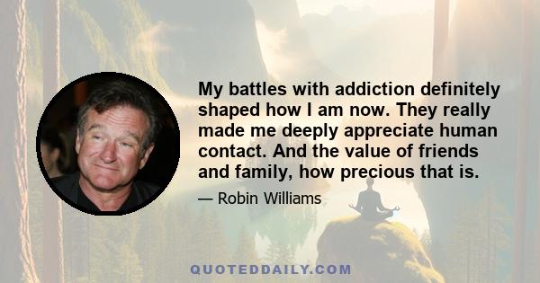 My battles with addiction definitely shaped how I am now. They really made me deeply appreciate human contact. And the value of friends and family, how precious that is.