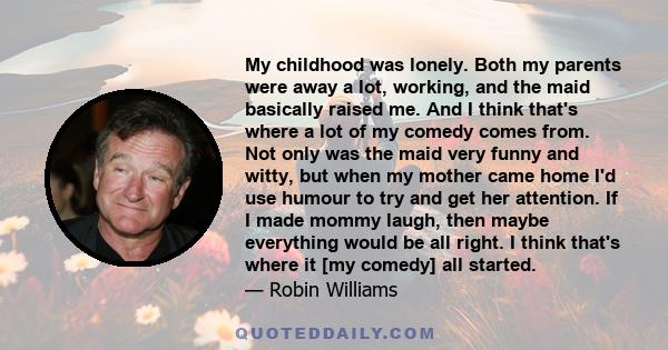 My childhood was lonely. Both my parents were away a lot, working, and the maid basically raised me. And I think that's where a lot of my comedy comes from. Not only was the maid very funny and witty, but when my mother 