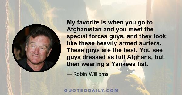 My favorite is when you go to Afghanistan and you meet the special forces guys, and they look like these heavily armed surfers. These guys are the best. You see guys dressed as full Afghans, but then wearing a Yankees