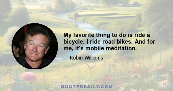 My favorite thing to do is ride a bicycle. I ride road bikes. And for me, it's mobile meditation.