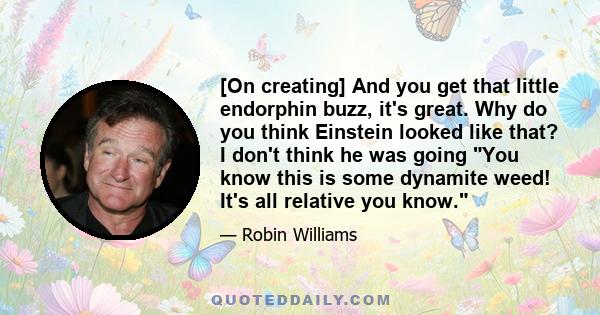 [On creating] And you get that little endorphin buzz, it's great. Why do you think Einstein looked like that? I don't think he was going You know this is some dynamite weed! It's all relative you know.