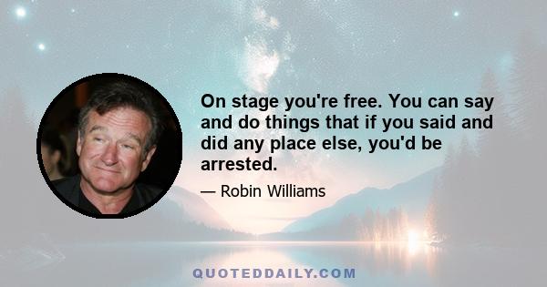 On stage you're free. You can say and do things that if you said and did any place else, you'd be arrested.