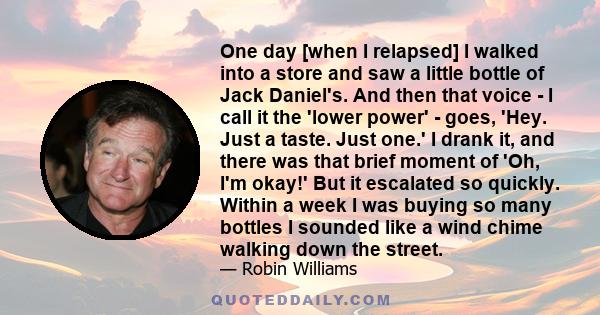 One day [when I relapsed] I walked into a store and saw a little bottle of Jack Daniel's. And then that voice - I call it the 'lower power' - goes, 'Hey. Just a taste. Just one.' I drank it, and there was that brief