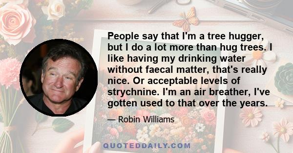 People say that I'm a tree hugger, but I do a lot more than hug trees. I like having my drinking water without faecal matter, that's really nice. Or acceptable levels of strychnine. I'm an air breather, I've gotten used 