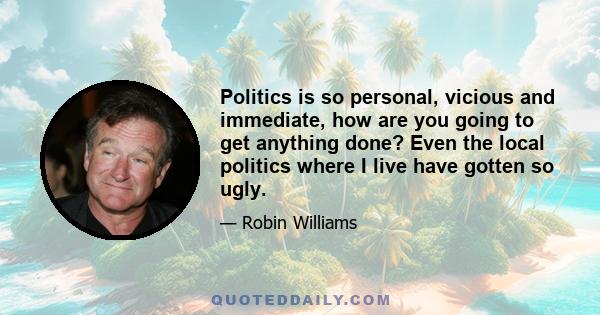 Politics is so personal, vicious and immediate, how are you going to get anything done? Even the local politics where I live have gotten so ugly.