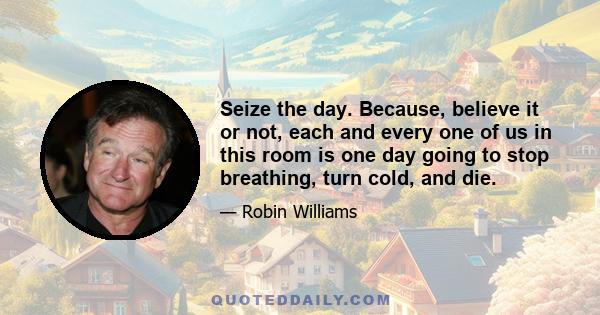 Seize the day. Because, believe it or not, each and every one of us in this room is one day going to stop breathing, turn cold, and die.