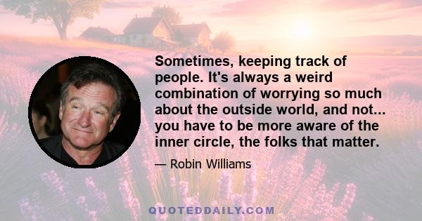 Sometimes, keeping track of people. It's always a weird combination of worrying so much about the outside world, and not... you have to be more aware of the inner circle, the folks that matter.