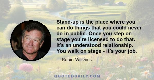 Stand-up is the place where you can do things that you could never do in public. Once you step on stage you're licensed to do that. It's an understood relationship. You walk on stage - it's your job.