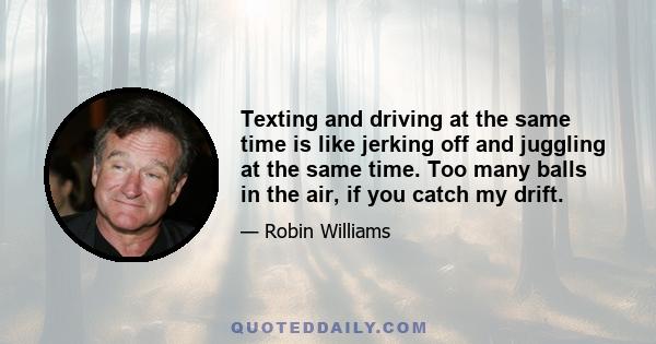 Texting and driving at the same time is like jerking off and juggling at the same time. Too many balls in the air, if you catch my drift.