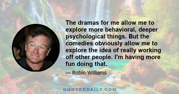 The dramas for me allow me to explore more behavioral, deeper psychological things. But the comedies obviously allow me to explore the idea of really working off other people. I'm having more fun doing that.