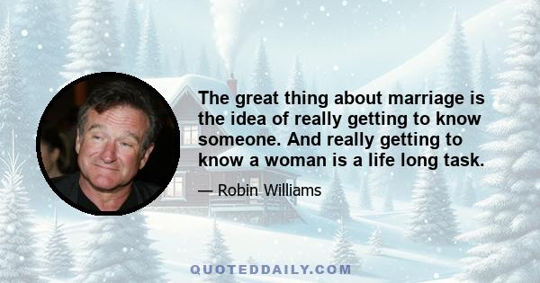 The great thing about marriage is the idea of really getting to know someone. And really getting to know a woman is a life long task.