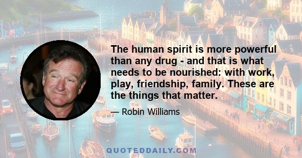 The human spirit is more powerful than any drug - and that is what needs to be nourished: with work, play, friendship, family. These are the things that matter.