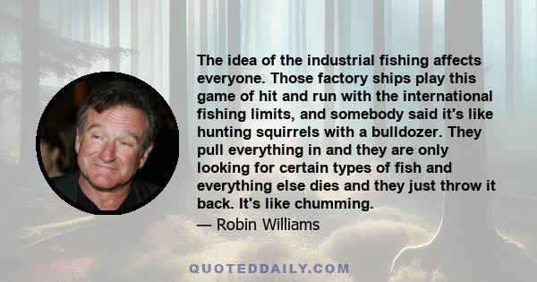 The idea of the industrial fishing affects everyone. Those factory ships play this game of hit and run with the international fishing limits, and somebody said it's like hunting squirrels with a bulldozer. They pull