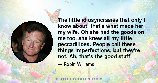 The little idiosyncrasies that only I know about: that's what made her my wife. Oh she had the goods on me too, she knew all my little peccadilloes. People call these things imperfections, but they're not. Ah, that's