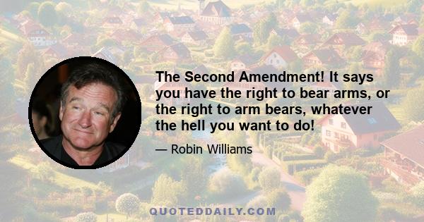 The Second Amendment! It says you have the right to bear arms, or the right to arm bears, whatever the hell you want to do!