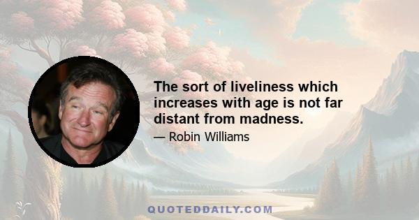 The sort of liveliness which increases with age is not far distant from madness.