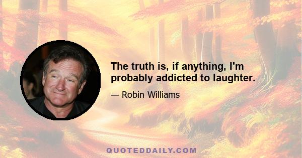 The truth is, if anything, I'm probably addicted to laughter.