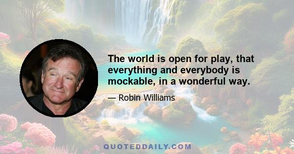 The world is open for play, that everything and everybody is mockable, in a wonderful way.