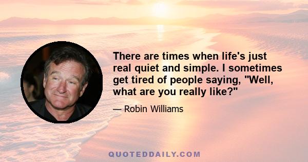 There are times when life's just real quiet and simple. I sometimes get tired of people saying, Well, what are you really like?