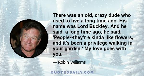 There was an old, crazy dude who used to live a long time ago. His name was Lord Buckley. And he said, a long time ago, he said, 'People--they'r e kinda like flowers, and it's been a privilege walking in your garden.'