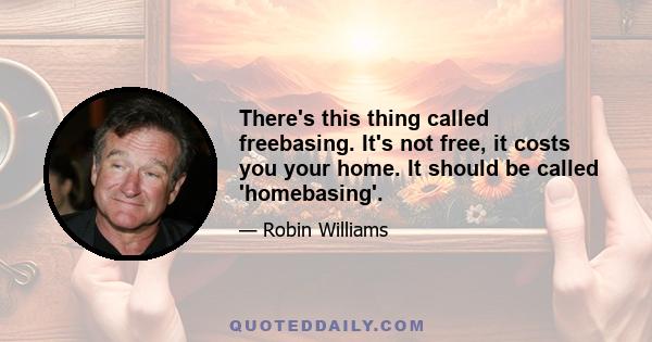 There's this thing called freebasing. It's not free, it costs you your home. It should be called 'homebasing'.